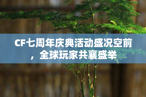 CF七周年庆典活动盛况空前，全球玩家共襄盛举