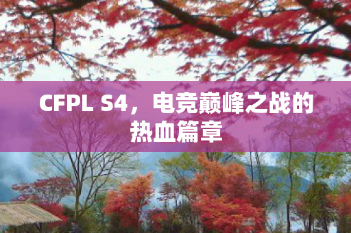 CFPL S4,电竞巅峰之战的热血篇章 CFPL S4,电竞巅峰之战的热血篇章