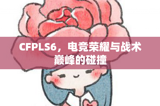 CFPLS6,电竞荣耀与战术巅峰的碰撞 CFPLS6,电竞荣耀与战术巅峰的碰撞