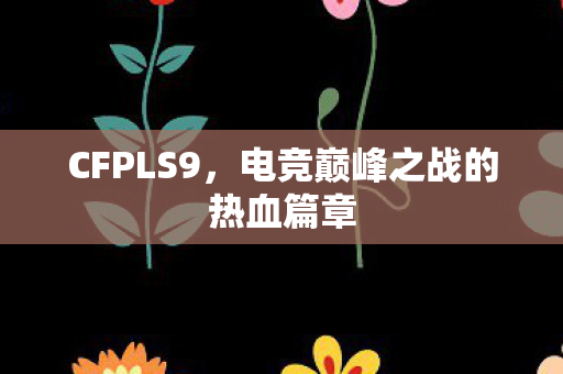 CFPLS9,电竞巅峰之战的热血篇章 CFPLS9,电竞巅峰之战的热血篇章