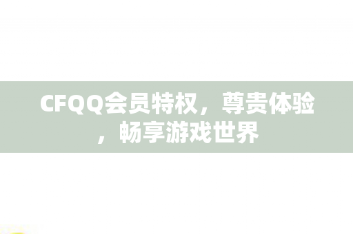 CFQQ会员特权,尊贵体验,畅享游戏世界 CFQQ会员特权,尊贵体验,畅享游戏世界