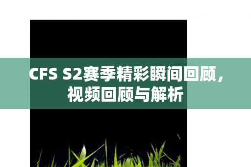CFS S2赛季精彩瞬间回顾，视频回顾与解析