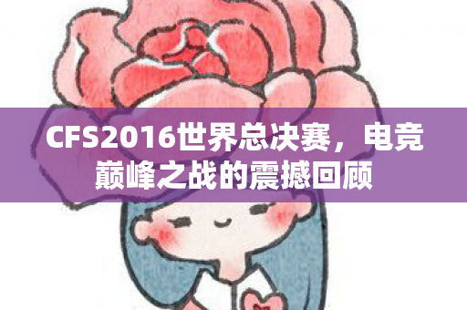 CFS2016世界总决赛,电竞巅峰之战的震撼回顾 CFS2016世界总决赛,电竞巅峰之战的震撼回顾