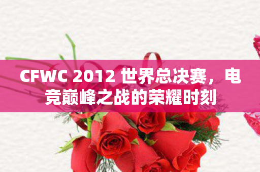 CFWC 2012 世界总决赛，电竞巅峰之战的荣耀时刻