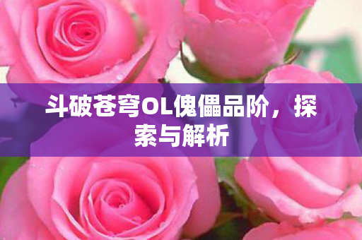 斗破苍穹OL傀儡品阶,探索与解析 斗破苍穹OL傀儡品阶,探索与解析