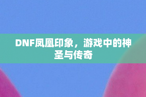 DNF凤凰印象，游戏中的神圣与传奇