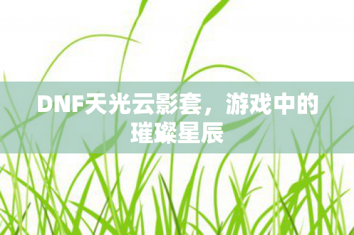 DNF天光云影套,游戏中的璀璨星辰 DNF天光云影套,游戏中的璀璨星辰