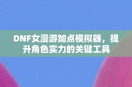 DNF女漫游加点模拟器,提升角色实力的关键工具 DNF女漫游加点模拟器,提升角色实力的关键工具