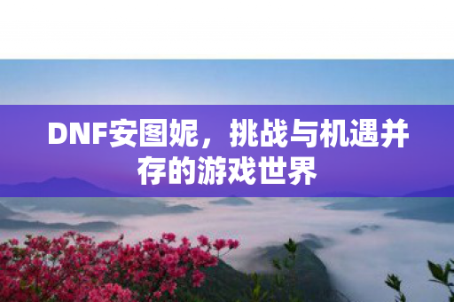 DNF安图妮,挑战与机遇并存的游戏世界 DNF安图妮,挑战与机遇并存的游戏世界