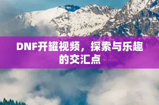 DNF开罐视频，探索与乐趣的交汇点