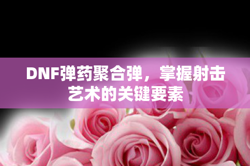 DNF弹药聚合弹，掌握射击艺术的关键要素