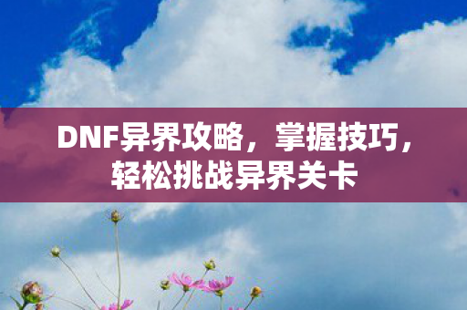 DNF异界攻略，掌握技巧，轻松挑战异界关卡