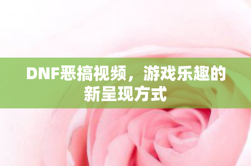 DNF恶搞视频,游戏乐趣的新呈现方式 DNF恶搞视频,游戏乐趣的新呈现方式