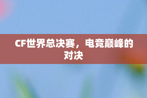 CF世界总决赛,电竞巅峰的对决 CF世界总决赛,电竞巅峰的对决