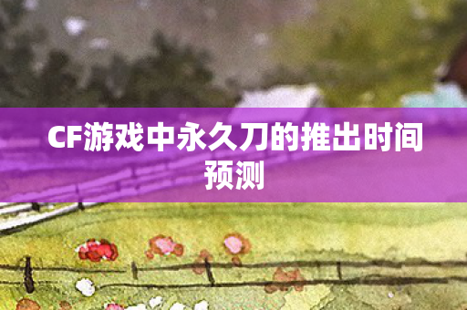 CF游戏中永久刀的推出时间预测