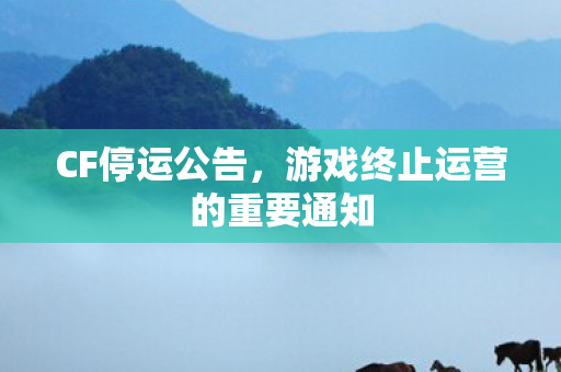 CF停运公告,游戏终止运营的重要通知 CF停运公告,游戏终止运营的重要通知