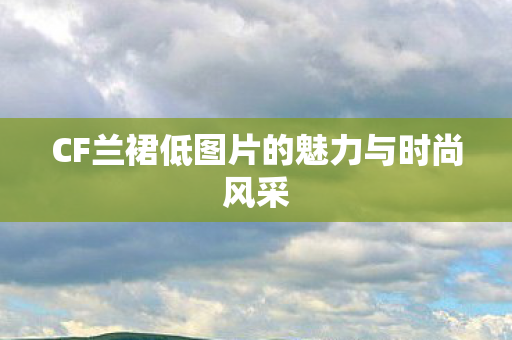 CF兰裙低图片的魅力与时尚风采 CF兰裙低图片的魅力与时尚风采