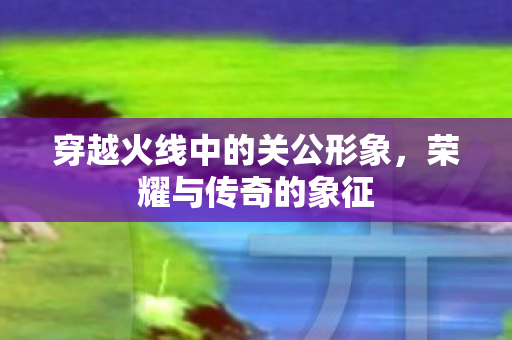 穿越火线中的关公形象，荣耀与传奇的象征