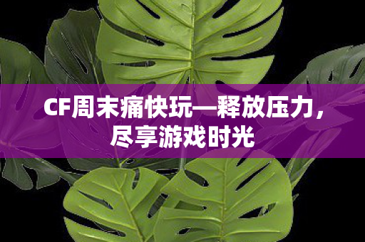 CF周末痛快玩—释放压力，尽享游戏时光