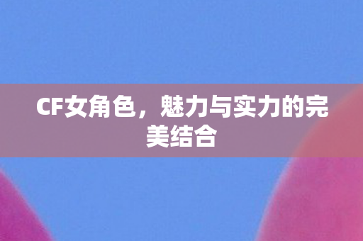 CF女角色,魅力与实力的完美结合 CF女角色,魅力与实力的完美结合