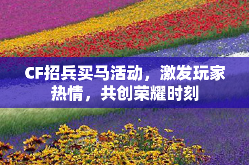 CF招兵买马活动，激发玩家热情，共创荣耀时刻