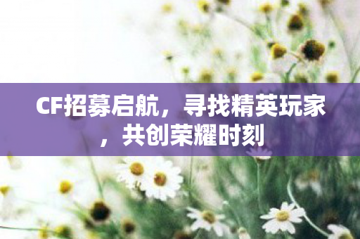 CF招募启航，寻找精英玩家，共创荣耀时刻