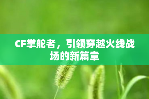 CF掌舵者，引领穿越火线战场的新篇章
