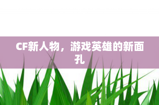 CF新人物,游戏英雄的新面孔 CF新人物,游戏英雄的新面孔