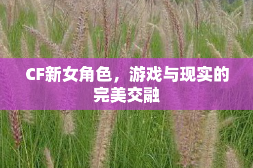 CF新女角色,游戏与现实的完美交融 CF新女角色,游戏与现实的完美交融