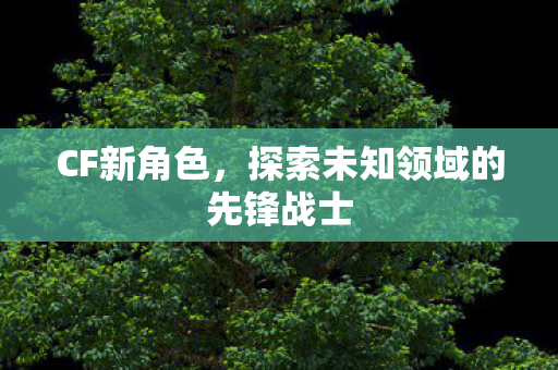 CF新角色，探索未知领域的先锋战士