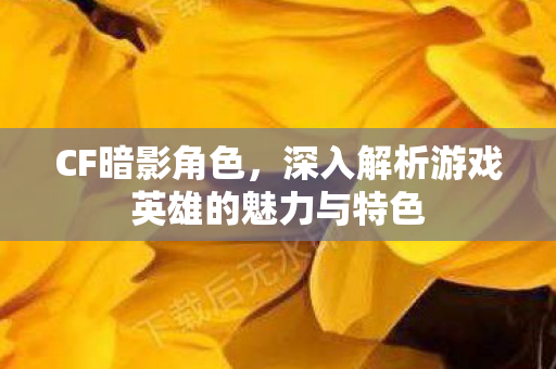 CF暗影角色,深入解析游戏英雄的魅力与特色 CF暗影角色,深入解析游戏英雄的魅力与特色