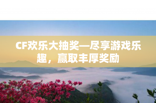 CF欢乐大抽奖—尽享游戏乐趣，赢取丰厚奖励