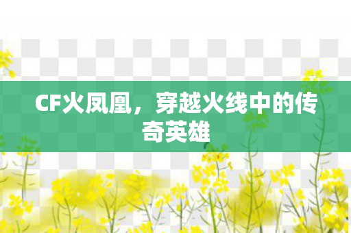 CF火凤凰,穿越火线中的传奇英雄 CF火凤凰,穿越火线中的传奇英雄
