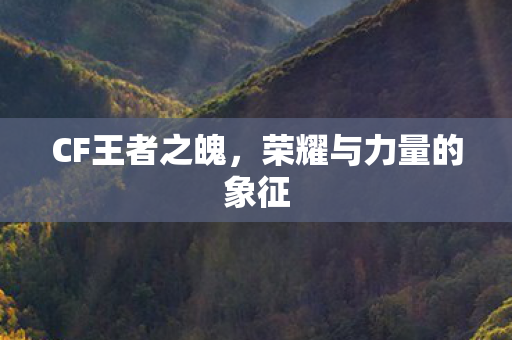 CF王者之魄,荣耀与力量的象征 CF王者之魄,荣耀与力量的象征