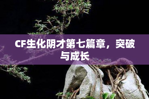 CF生化阴才第七篇章，突破与成长