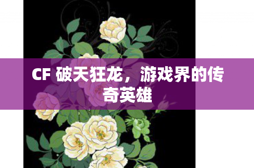 CF 破天狂龙，游戏界的传奇英雄