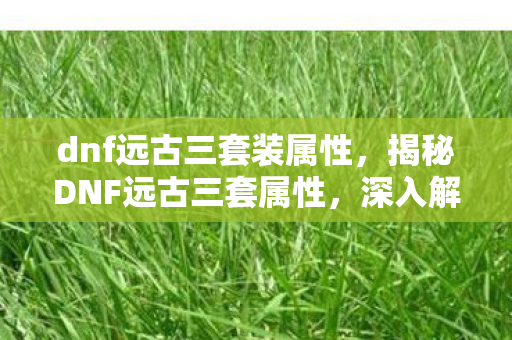 dnf远古三套装属性，揭秘DNF远古三套属性，深入解析地下城与勇士的装备魅力