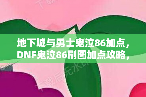 地下城与勇士鬼泣86加点，DNF鬼泣86刷图加点攻略，掌握核心技能，轻松提升效率