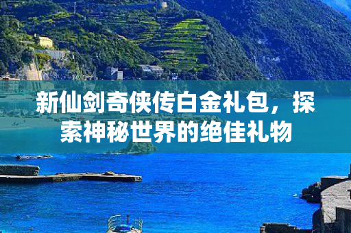 新仙剑奇侠传白金礼包，探索神秘世界的绝佳礼物