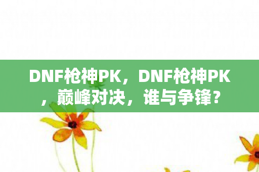DNF枪神PK，DNF枪神PK，巅峰对决，谁与争锋？