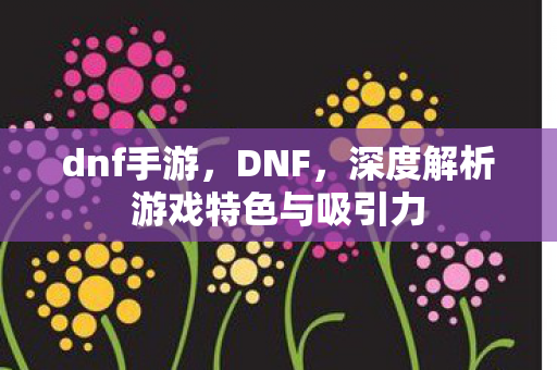 dnf手游，DNF，深度解析游戏特色与吸引力