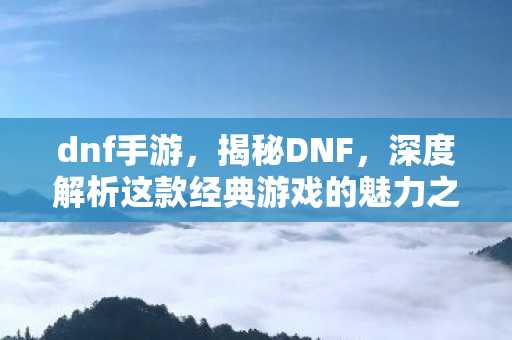 dnf手游，揭秘DNF，深度解析这款经典游戏的魅力之源