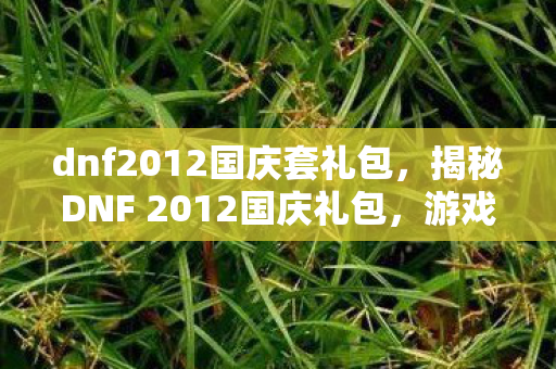 dnf2012国庆套礼包,揭秘DNF 2012国庆礼包,游戏内外的惊喜福利! dnf2012国庆套礼包,揭秘DNF 2012国庆礼包,游戏内外的惊喜福利!