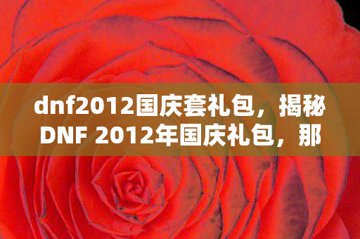 dnf2012国庆套礼包,揭秘DNF 2012年国庆礼包,那些令人心动的惊喜与福利! dnf2012国庆套礼包,揭秘DNF 2012年国庆礼包,那些令人心动的惊喜与福利!