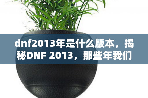 dnf2013年是什么版本，揭秘DNF 2013，那些年我们追过的经典游戏时代