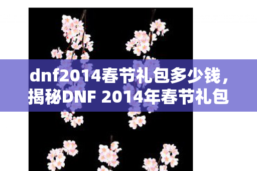 dnf2014春节礼包多少钱，揭秘DNF 2014年春节礼包，豪华内容与超值惊喜！