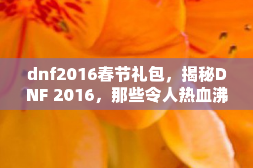 dnf2016春节礼包,揭秘DNF 2016,那些令人热血沸腾的辉煌时刻与全新变革! dnf2016春节礼包,揭秘DNF 2016,那些令人热血沸腾的辉煌时刻与全新变革!