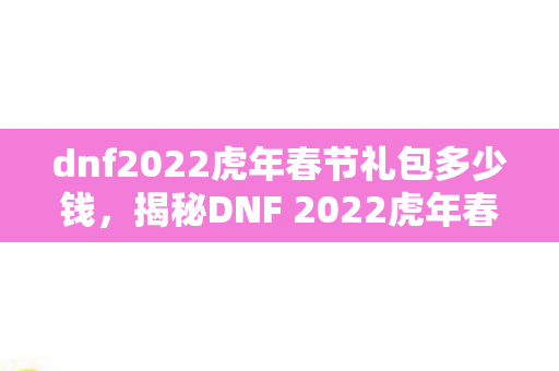dnf2022虎年春节礼包多少钱，揭秘DNF 2022虎年春节礼包，全新内容，惊喜连连看！