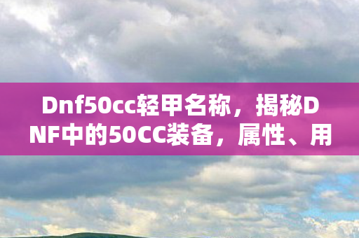 Dnf50cc轻甲名称,揭秘DNF中的50CC装备,属性、用途与获取方式 Dnf50cc轻甲名称,揭秘DNF中的50CC装备,属性、用途与获取方式