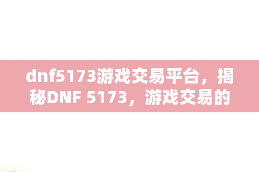 dnf5173游戏交易平台，揭秘DNF 5173，游戏交易的黄金之地